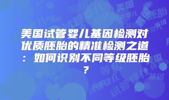 美国试管婴儿基因检测对优质胚胎的精准检测之道:如何识别不同等级胚胎?