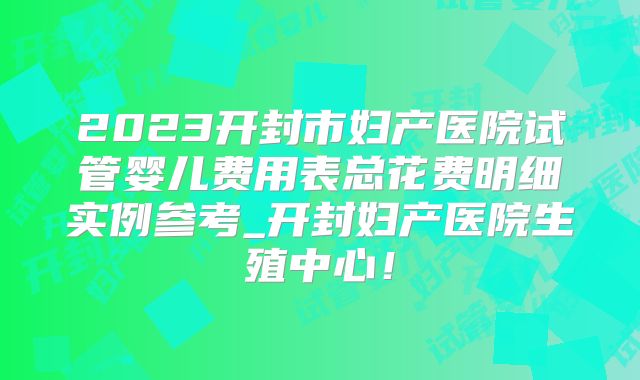 2023开封市妇产医院试管婴儿费用表总花费明细实例参考_开封妇产医院生殖中心！