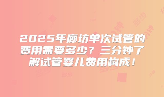 2025年廊坊单次试管的费用需要多少?三分钟了解试管婴儿费用构成!