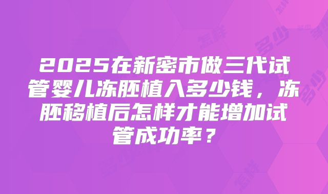 2025在新密市做三代试管婴儿冻胚植入多少钱，冻胚移植后怎样才能增加试管成功率？