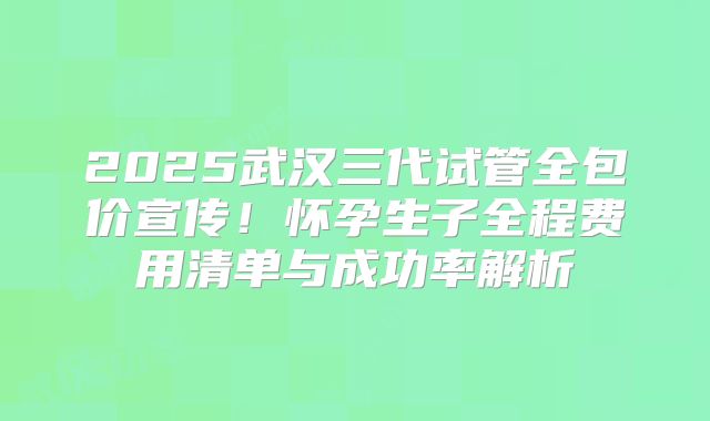 2025武汉三代试管全包价宣传！怀孕生子全程费用清单与成功率解析