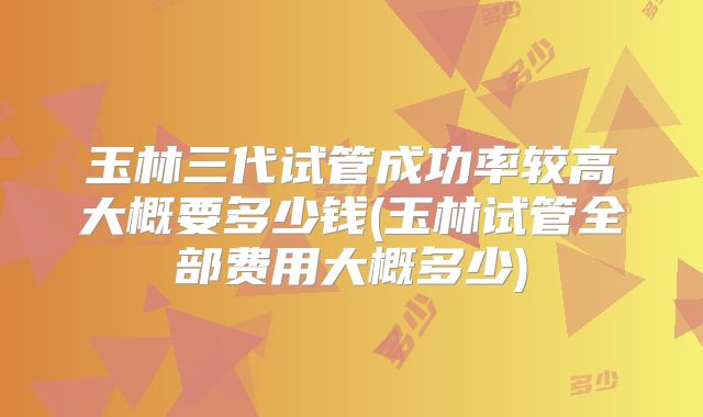 玉林三代试管成功率较高大概要多少钱(玉林试管全部费用大概多少)