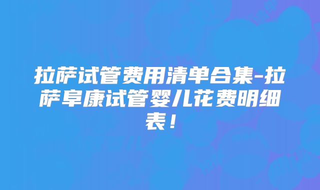 拉萨试管费用清单合集-拉萨阜康试管婴儿花费明细表！