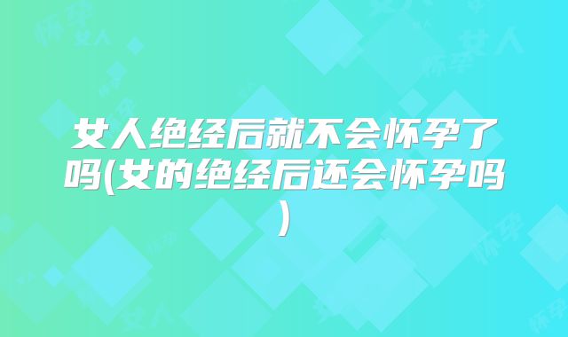 女人绝经后就不会怀孕了吗(女的绝经后还会怀孕吗)
