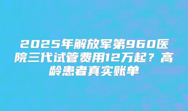 2025年解放军第960医院三代试管费用12万起？高龄患者真实账单