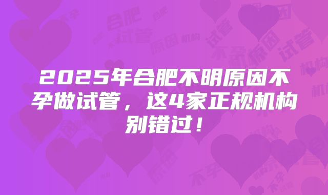 2025年合肥不明原因不孕做试管，这4家正规机构别错过！