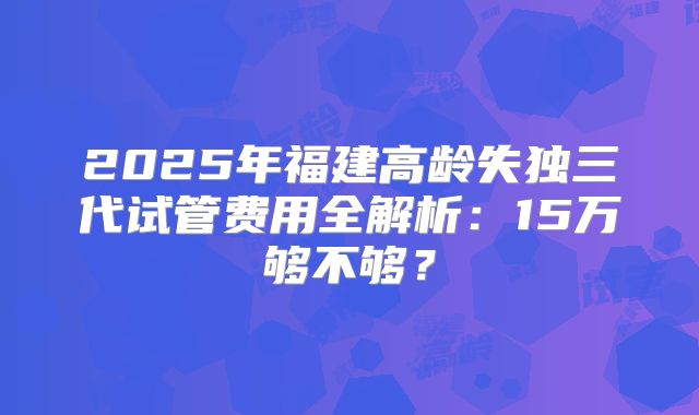 2025年福建高龄失独三代试管费用全解析：15万够不够？