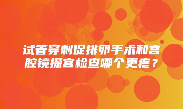 试管穿刺促排卵手术和宫腔镜探宫检查哪个更疼？