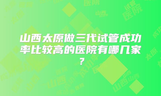山西太原做三代试管成功率比较高的医院有哪几家？