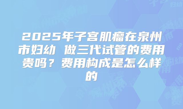 2025年子宫肌瘤在泉州市妇幼 做三代试管的费用贵吗？费用构成是怎么样的