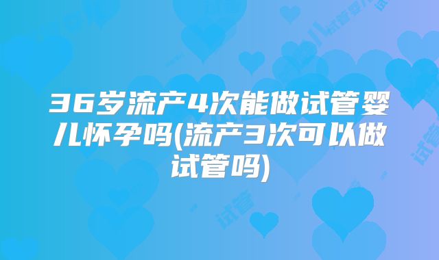 36岁流产4次能做试管婴儿怀孕吗(流产3次可以做试管吗)