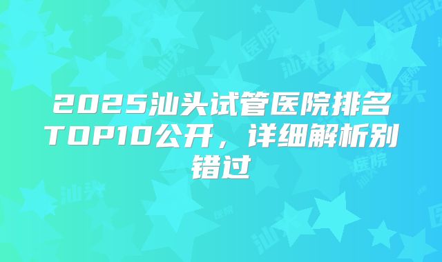 2025汕头试管医院排名TOP10公开，详细解析别错过