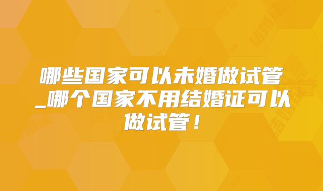 哪些国家可以未婚做试管_哪个国家不用结婚证可以做试管！