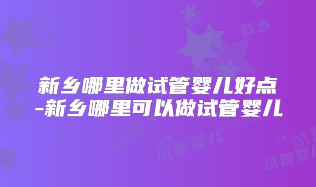 新乡哪里做试管婴儿好点-新乡哪里可以做试管婴儿