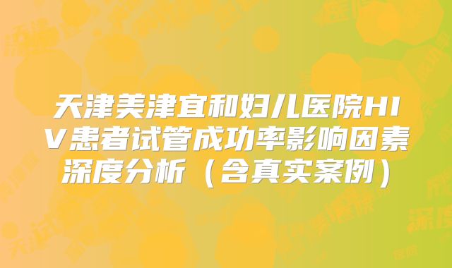 天津美津宜和妇儿医院HIV患者试管成功率影响因素深度分析(含真实案例)