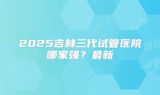 2025吉林三代试管医院哪家强？最新