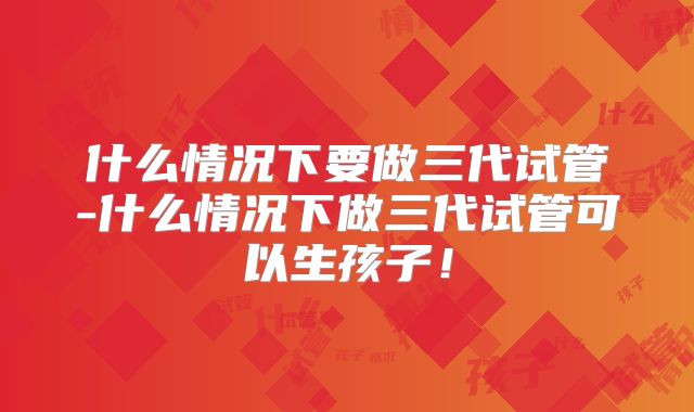 什么情况下要做三代试管-什么情况下做三代试管可以生孩子！