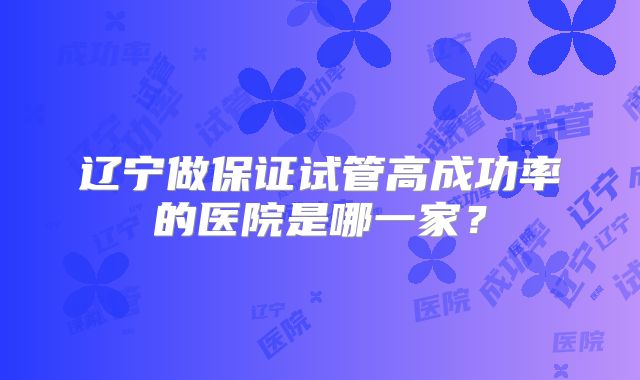 辽宁做保证试管高成功率的医院是哪一家?