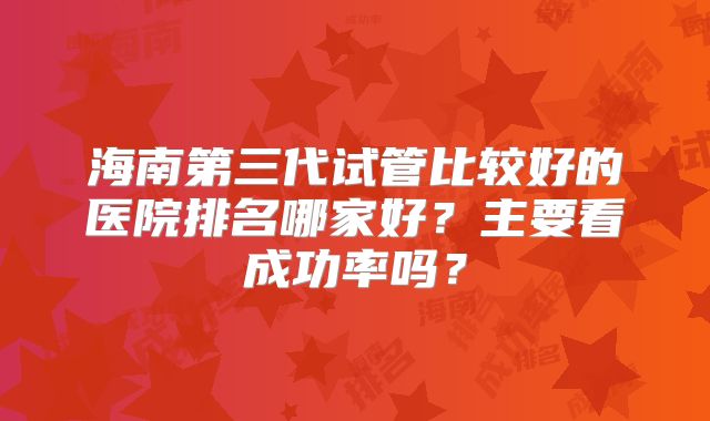 海南第三代试管比较好的医院排名哪家好？主要看成功率吗？