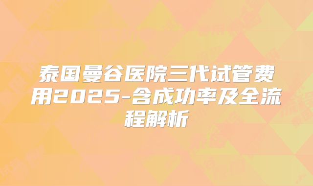 泰国曼谷医院三代试管费用2025-含成功率及全流程解析