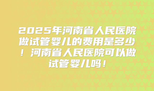 2025年河南省人民医院做试管婴儿的费用是多少！河南省人民医院可以做试管婴儿吗！