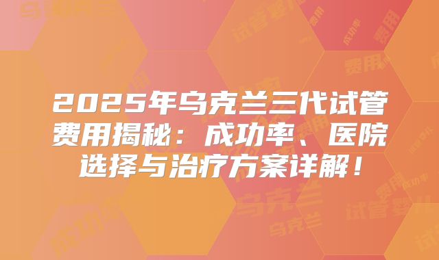 2025年乌克兰三代试管费用揭秘：成功率、医院选择与治疗方案详解！