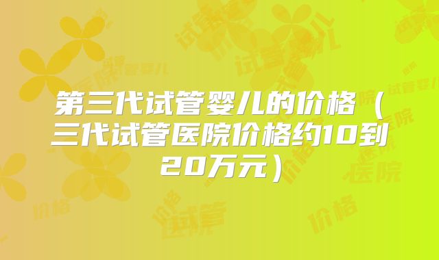 第三代试管婴儿的价格（三代试管医院价格约10到20万元）