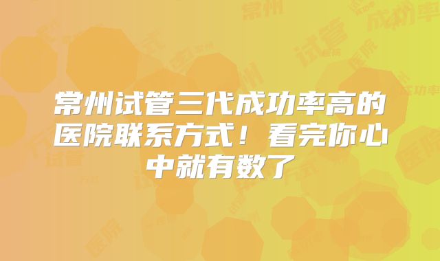 常州试管三代成功率高的医院联系方式！看完你心中就有数了