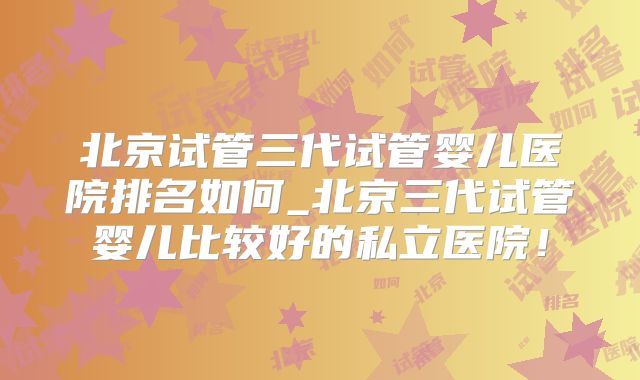 北京试管三代试管婴儿医院排名如何_北京三代试管婴儿比较好的私立医院!