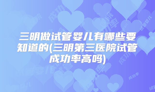 三明做试管婴儿有哪些要知道的(三明第三医院试管成功率高吗)