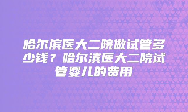 哈尔滨医大二院做试管多少钱？哈尔滨医大二院试管婴儿的费用