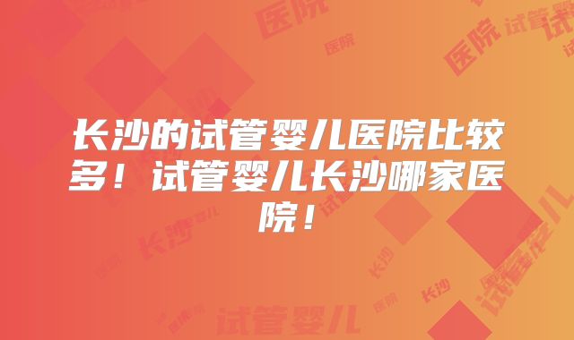 长沙的试管婴儿医院比较多！试管婴儿长沙哪家医院！