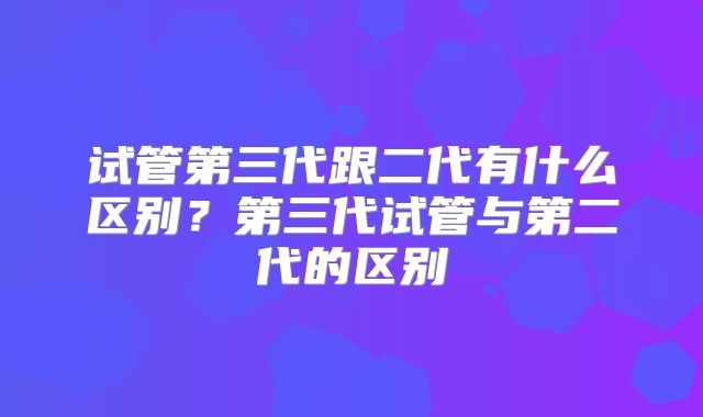 试管第三代跟二代有什么区别？第三代试管与第二代的区别