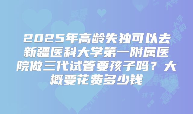 2025年高龄失独可以去新疆医科大学第一附属医院做三代试管要孩子吗?大概要花费多少钱