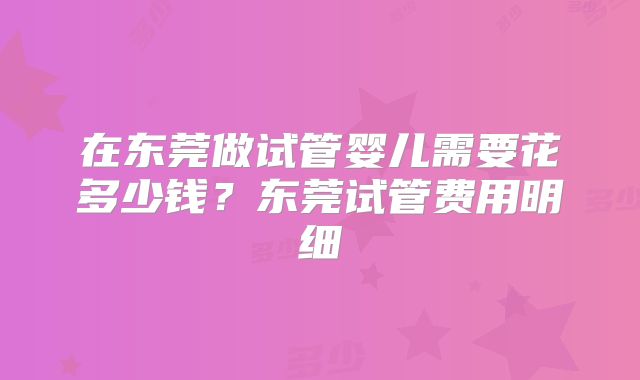 在东莞做试管婴儿需要花多少钱?东莞试管费用明细