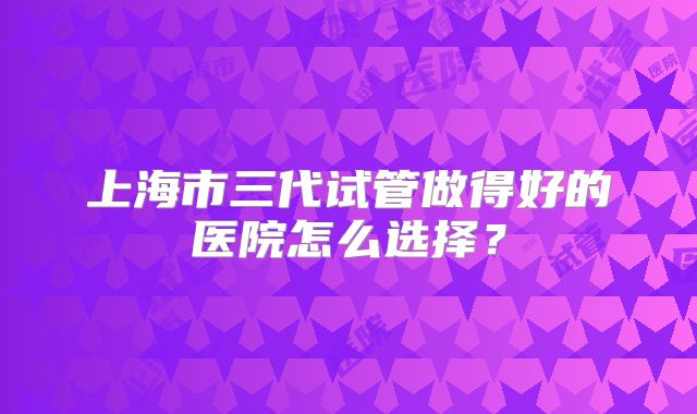 上海市三代试管做得好的医院怎么选择？