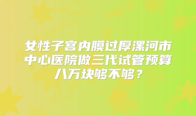 女性子宫内膜过厚漯河市中心医院做三代试管预算八万块够不够?