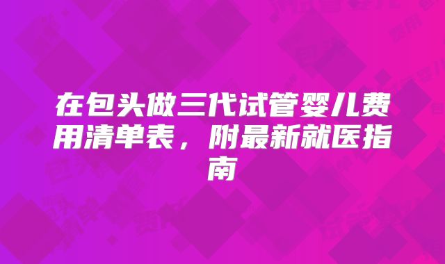 在包头做三代试管婴儿费用清单表，附最新就医指南