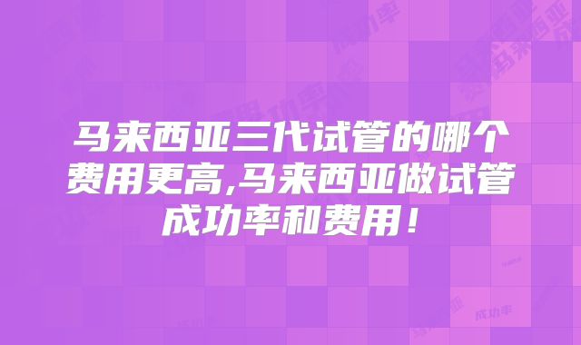 马来西亚三代试管的哪个费用更高,马来西亚做试管成功率和费用！