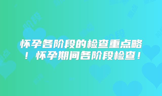 怀孕各阶段的检查重点略！怀孕期间各阶段检查！