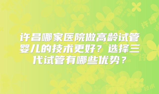 许昌哪家医院做高龄试管婴儿的技术更好？选择三代试管有哪些优势？
