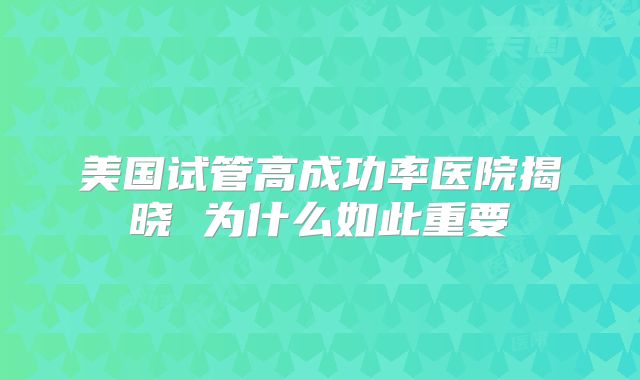 美国试管高成功率医院揭晓 为什么如此重要