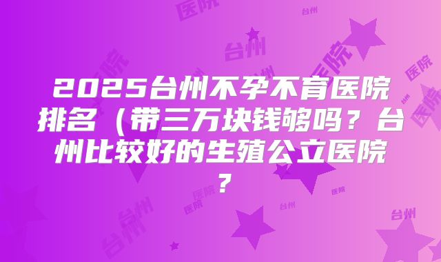 2025台州不孕不育医院排名（带三万块钱够吗？台州比较好的生殖公立医院？
