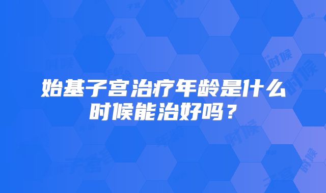 始基子宫治疗年龄是什么时候能治好吗？