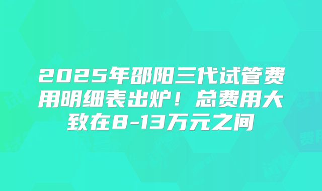 2025年邵阳三代试管费用明细表出炉!总费用大致在8-13万元之间