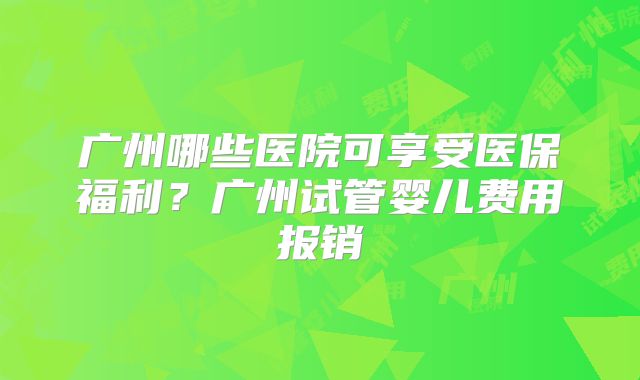 广州哪些医院可享受医保福利？广州试管婴儿费用报销