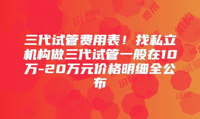 三代试管费用表！找私立机构做三代试管一般在10万-20万元价格明细全公布
