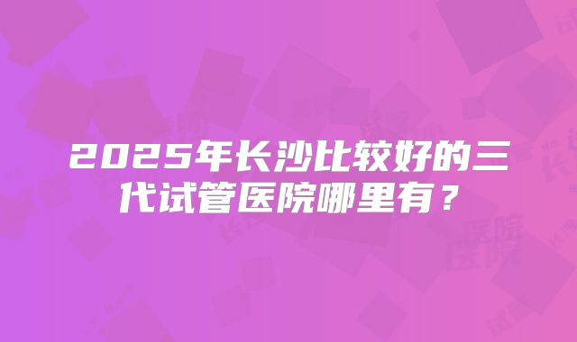 2025年长沙比较好的三代试管医院哪里有?