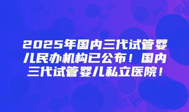2025年国内三代试管婴儿民办机构已公布！国内三代试管婴儿私立医院！