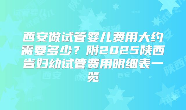 西安做试管婴儿费用大约需要多少？附2025陕西省妇幼试管费用明细表一览